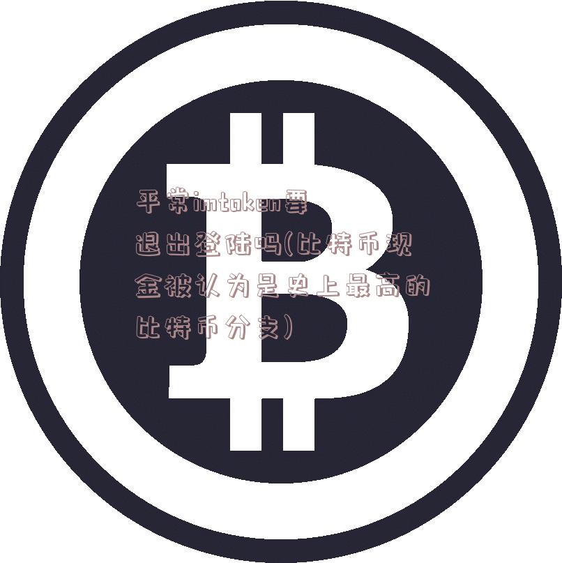 平常imtoken要退出登陆吗(比特币现金被认为是史上最高的比特币分支)